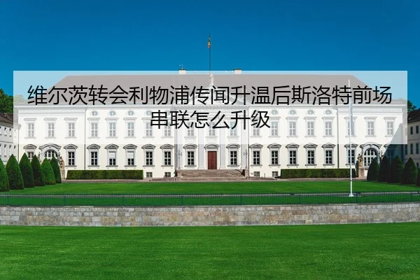 维尔茨转会利物浦传闻升温后斯洛特前场串联怎么升级