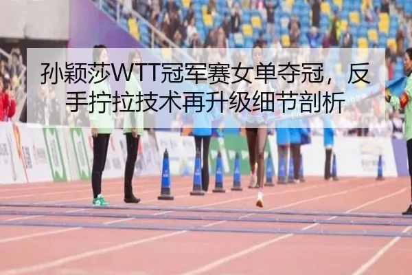 孙颖莎WTT冠军赛女单夺冠，反手拧拉技术再升级细节剖析
